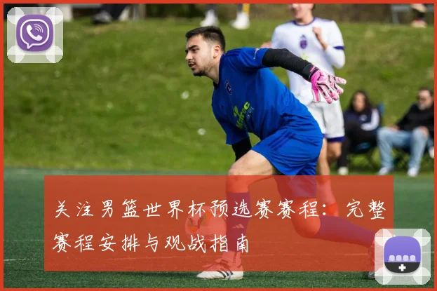 关注男篮世界杯预选赛赛程:完整赛程安排与观战指南