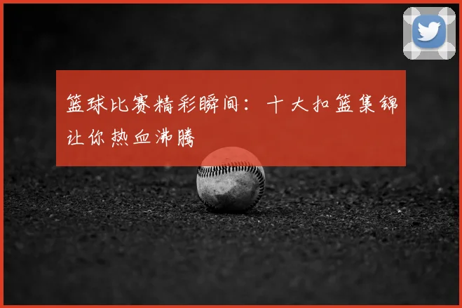 篮球比赛精彩瞬间:十大扣篮集锦让你热血沸腾