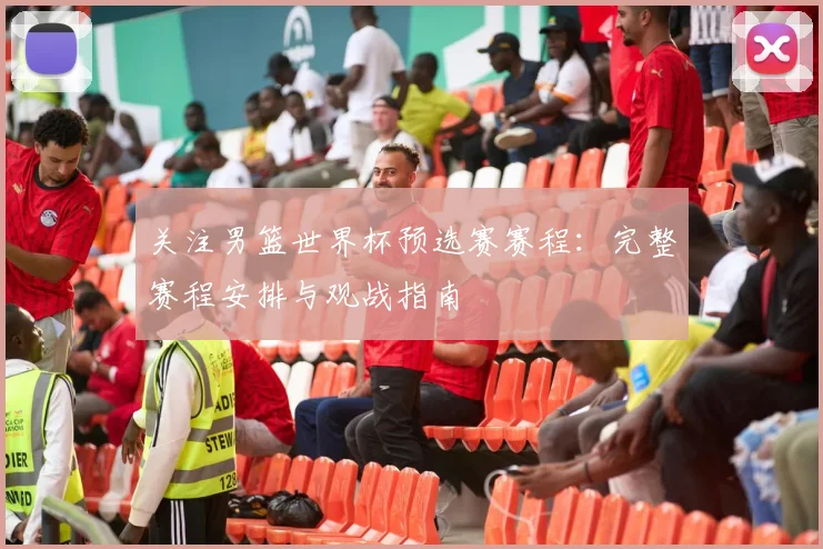 关注男篮世界杯预选赛赛程:完整赛程安排与观战指南