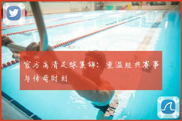 官方高清足球集锦：重温经典赛事与传奇时刻